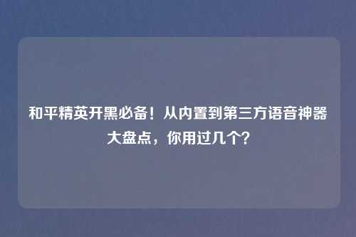 和平精英开黑必备！从内置到第三方语音神器大盘点，你用过几个？