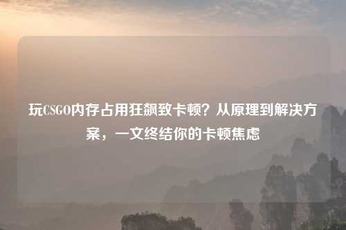 玩CSGO内存占用狂飙致卡顿？从原理到解决方案，一文终结你的卡顿焦虑
