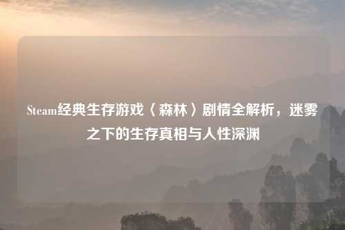 Steam经典生存游戏〈森林〉剧情全解析，迷雾之下的生存真相与人性深渊