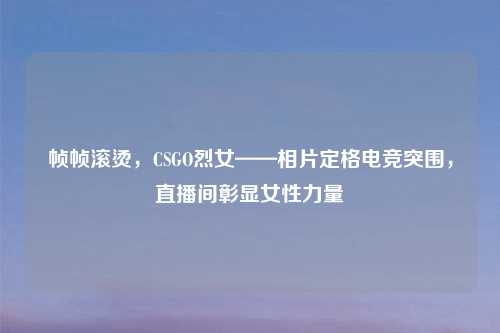 帧帧滚烫，CSGO烈女——相片定格电竞突围，直播间彰显女性力量