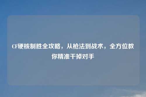 CF硬核制胜全攻略，从枪法到战术，全方位教你精准干掉对手