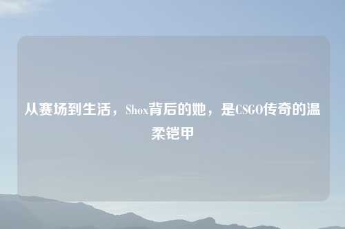 从赛场到生活，Shox背后的她，是CSGO传奇的温柔铠甲