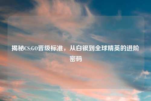 揭秘CS:GO晋级标准，从白银到全球精英的进阶密码