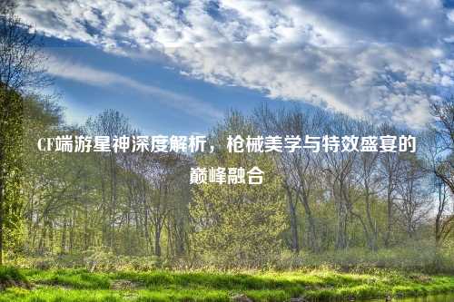CF端游星神深度解析，枪械美学与特效盛宴的巅峰融合
