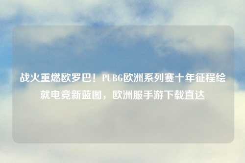 战火重燃欧罗巴！PUBG欧洲系列赛十年征程绘就电竞新蓝图，欧洲服手游下载直达
