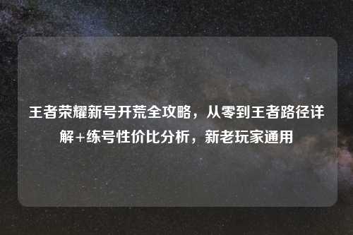 王者荣耀新号开荒全攻略，从零到王者路径详解+练号性价比分析，新老玩家通用