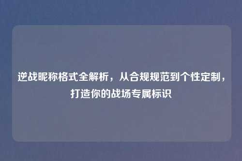 逆战昵称格式全解析，从合规规范到个性定制，打造你的战场专属标识
