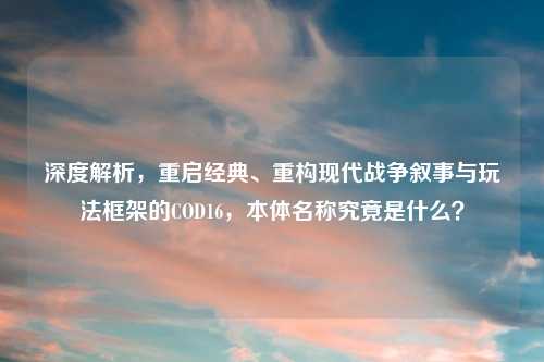 深度解析，重启经典、重构现代战争叙事与玩法框架的COD16，本体名称究竟是什么？