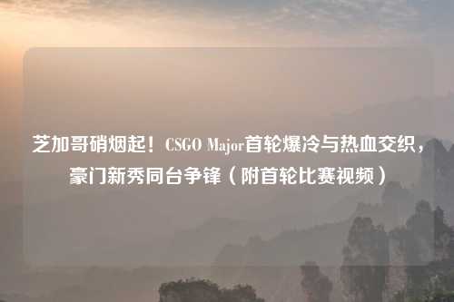 芝加哥硝烟起！CSGO Major首轮爆冷与热血交织，豪门新秀同台争锋（附首轮比赛视频）