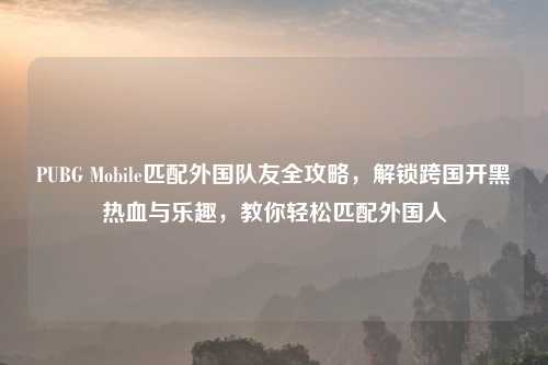 PUBG Mobile匹配外国队友全攻略，解锁跨国开黑热血与乐趣，教你轻松匹配外国人