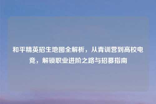 和平精英招生地图全解析，从青训营到高校电竞，解锁职业进阶之路与招募指南