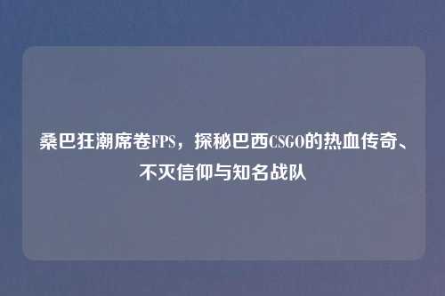 桑巴狂潮席卷FPS，探秘巴西CSGO的热血传奇、不灭信仰与知名战队