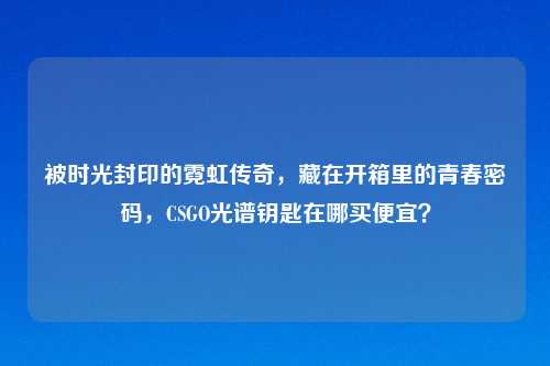 被时光封印的霓虹传奇，藏在开箱里的青春密码，CSGO光谱钥匙在哪买便宜？