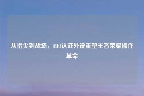 从指尖到战场，MFI认证外设重塑王者荣耀操作革命