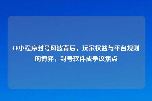 CF小程序封号风波背后，玩家权益与平台规则的博弈，封号软件成争议焦点