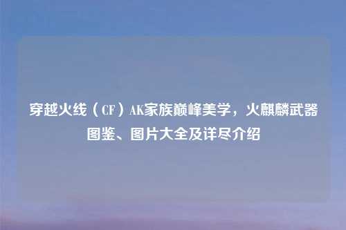 穿越火线（CF）AK家族巅峰美学，火麒麟武器图鉴、图片大全及详尽介绍