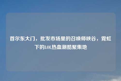 首尔东大门，批发市场里的召唤师峡谷，霓虹下的LOL热血潮酷聚集地