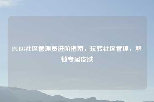 PUBG社区管理员进阶指南，玩转社区管理，解锁专属皮肤