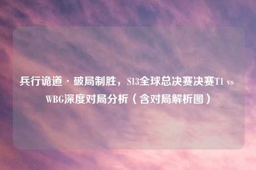 兵行诡道·破局制胜，S13全球总决赛决赛T1 vs WBG深度对局分析（含对局解析图）