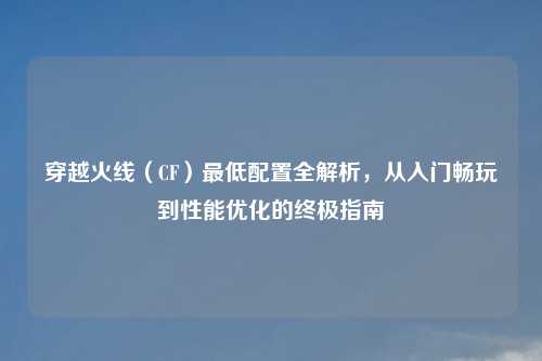 穿越火线（CF）更低配置全解析，从入门畅玩到性能优化的终极指南
