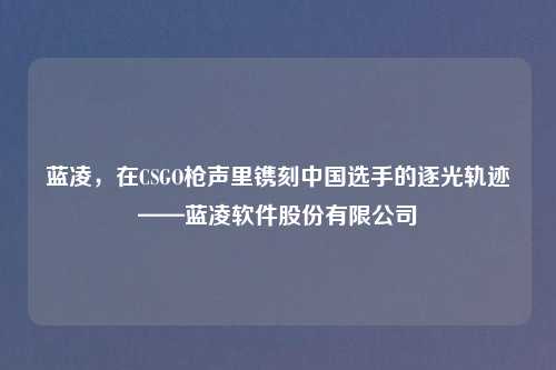 蓝凌，在CSGO枪声里镌刻中国选手的逐光轨迹——蓝凌软件股份有限公司