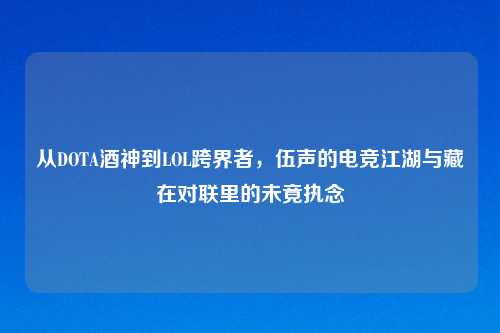 从DOTA酒神到LOL跨界者，伍声的电竞江湖与藏在对联里的未竟执念