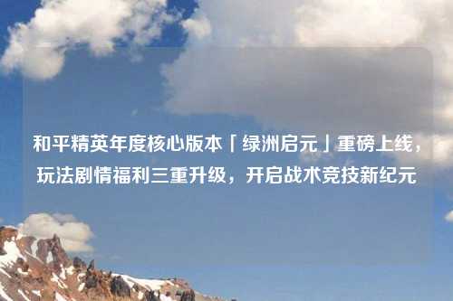 和平精英年度核心版本「绿洲启元」重磅上线，玩法剧情福利三重升级，开启战术竞技新纪元