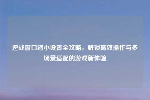 逆战窗口缩小设置全攻略，解锁高效操作与多场景适配的游戏新体验