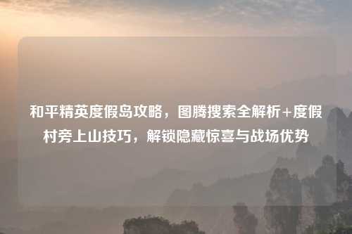 和平精英度假岛攻略，图腾搜索全解析+度假村旁上山技巧，解锁隐藏惊喜与战场优势