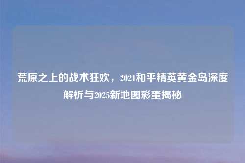 荒原之上的战术狂欢，2021和平精英黄金岛深度解析与2025新地图彩蛋揭秘