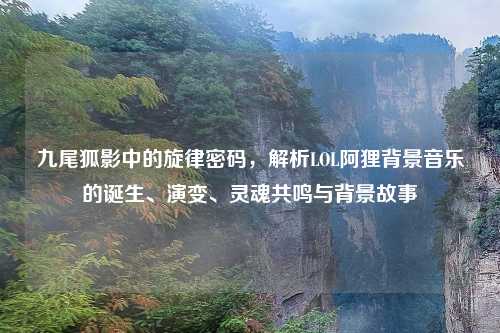 九尾狐影中的旋律密码，解析LOL阿狸背景音乐的诞生、演变、灵魂共鸣与背景故事