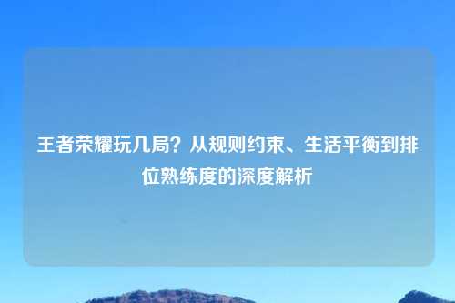 王者荣耀玩几局？从规则约束、生活平衡到排位熟练度的深度解析