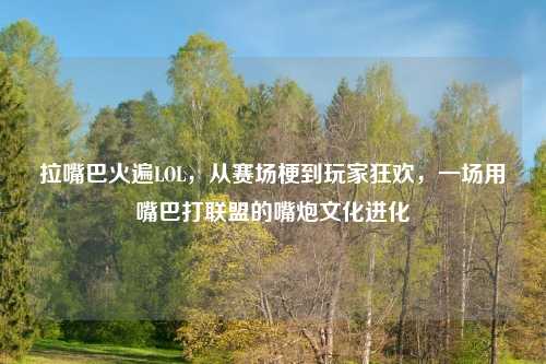 拉嘴巴火遍LOL，从赛场梗到玩家狂欢，一场用嘴巴打联盟的嘴炮文化进化