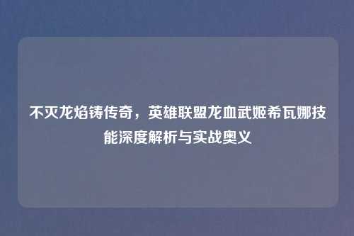 不灭龙焰铸传奇，英雄联盟龙血武姬希瓦娜技能深度解析与实战奥义