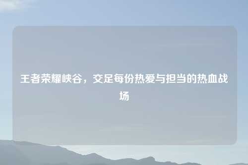 王者荣耀峡谷，交足每份热爱与担当的热血战场