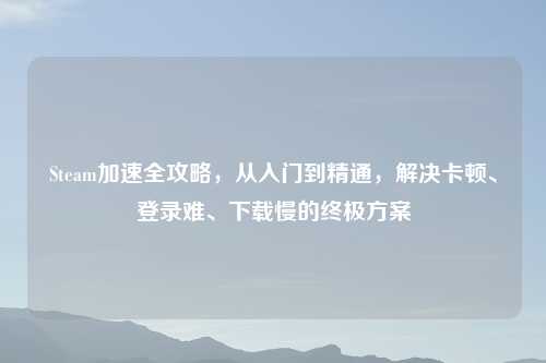 Steam加速全攻略，从入门到精通，解决卡顿、登录难、下载慢的终极方案