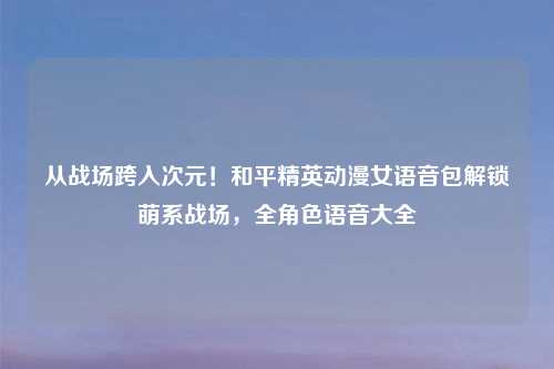 从战场跨入次元！和平精英动漫女语音包解锁萌系战场，全角色语音大全