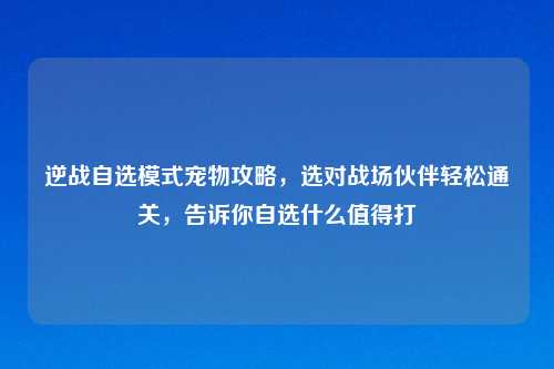逆战自选模式宠物攻略，选对战场伙伴轻松通关，告诉你自选什么值得打