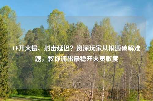 CF开火慢、射击延迟？资深玩家从根源破解难题，教你调出最稳开火灵敏度