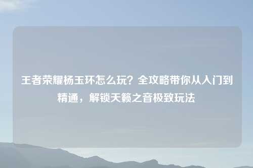 王者荣耀杨玉环怎么玩？全攻略带你从入门到精通，解锁天籁之音极致玩法