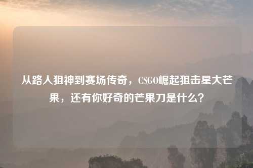 从路人狙神到赛场传奇，CSGO崛起狙击星大芒果，还有你好奇的芒果刀是什么？