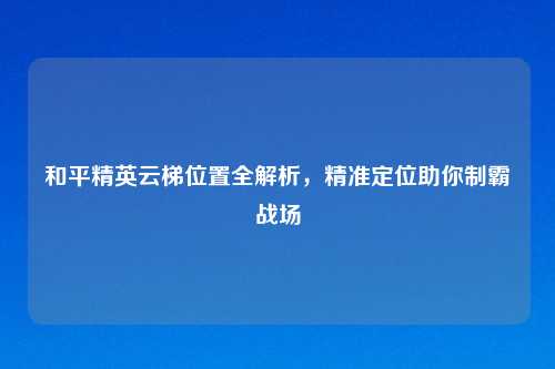 和平精英云梯位置全解析，精准定位助你制霸战场