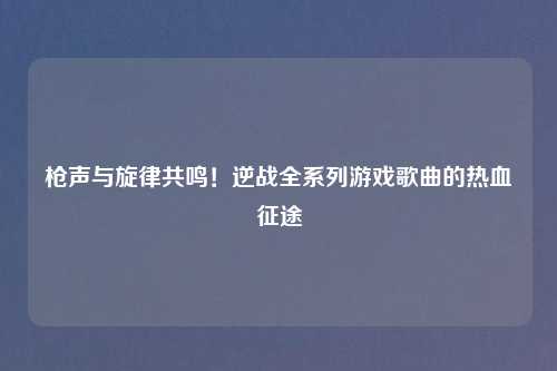 枪声与旋律共鸣！逆战全系列游戏歌曲的热血征途