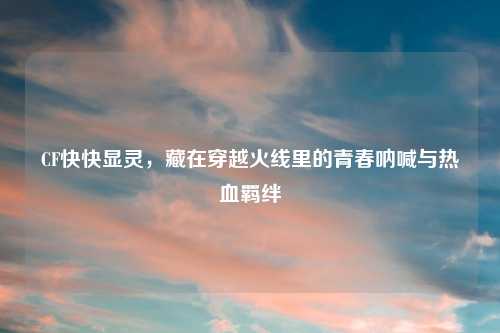 CF快快显灵，藏在穿越火线里的青春呐喊与热血羁绊
