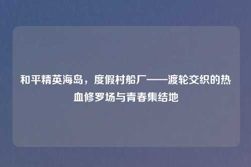 和平精英海岛，度假村船厂——渡轮交织的热血修罗场与青春集结地