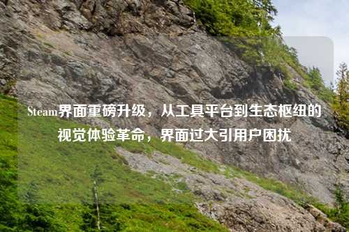 Steam界面重磅升级，从工具平台到生态枢纽的视觉体验革命，界面过大引用户困扰
