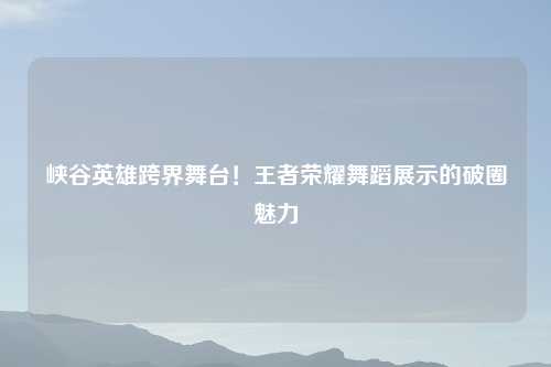 峡谷英雄跨界舞台！王者荣耀舞蹈展示的破圈魅力