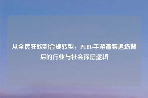 从全民狂欢到合规转型，PUBG手游遭禁退场背后的行业与社会深层逻辑
