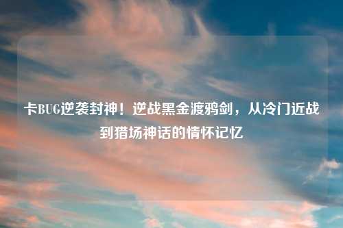 卡BUG逆袭封神！逆战黑金渡鸦剑，从冷门近战到猎场神话的情怀记忆