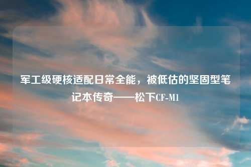 军工级硬核适配日常全能，被低估的坚固型笔记本传奇——松下CF-M1